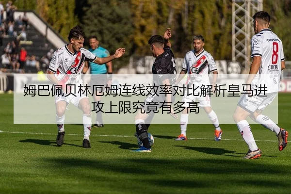 姆巴佩贝林厄姆连线效率对比解析皇马进攻上限究竟有多高